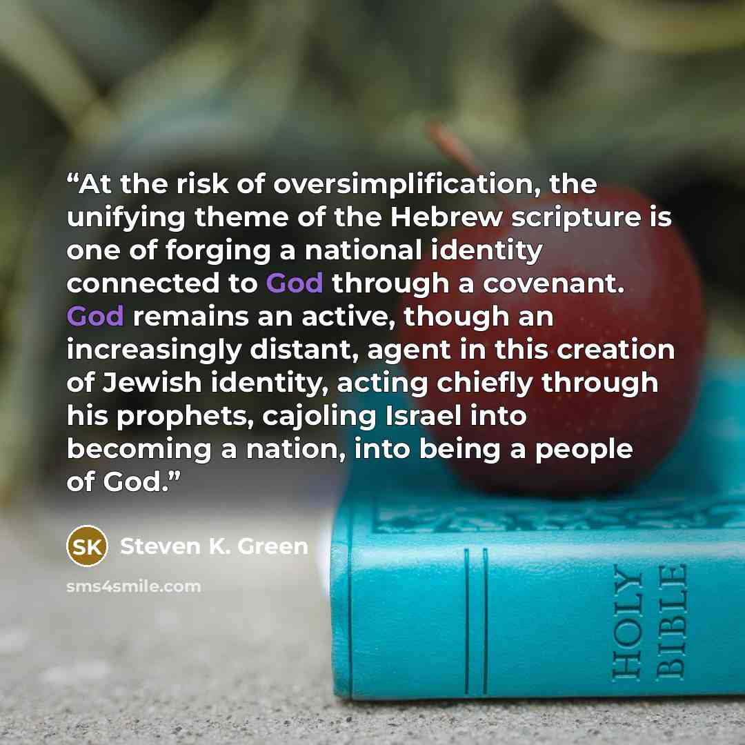 “At the risk of oversimplification, the unifying theme of the Hebrew scripture is one of forging a national identity connected to God through a covenant. God remains an active, though an increasingly distant, agent in this creation of Jewish identity, acting chiefly through his prophets, cajoling…” quote by Steven K. Green