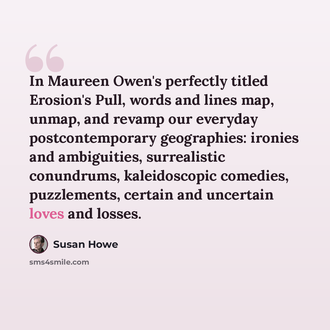 “In Maureen Owen's perfectly titled Erosion's Pull, words and lines map, unmap, and revamp our everyday postcontemporary geographies: ironies and ambiguities, surrealistic conundrums, kaleidoscopic comedies, puzzlements, certain and uncertain loves and losses.” quote by Susan Howe