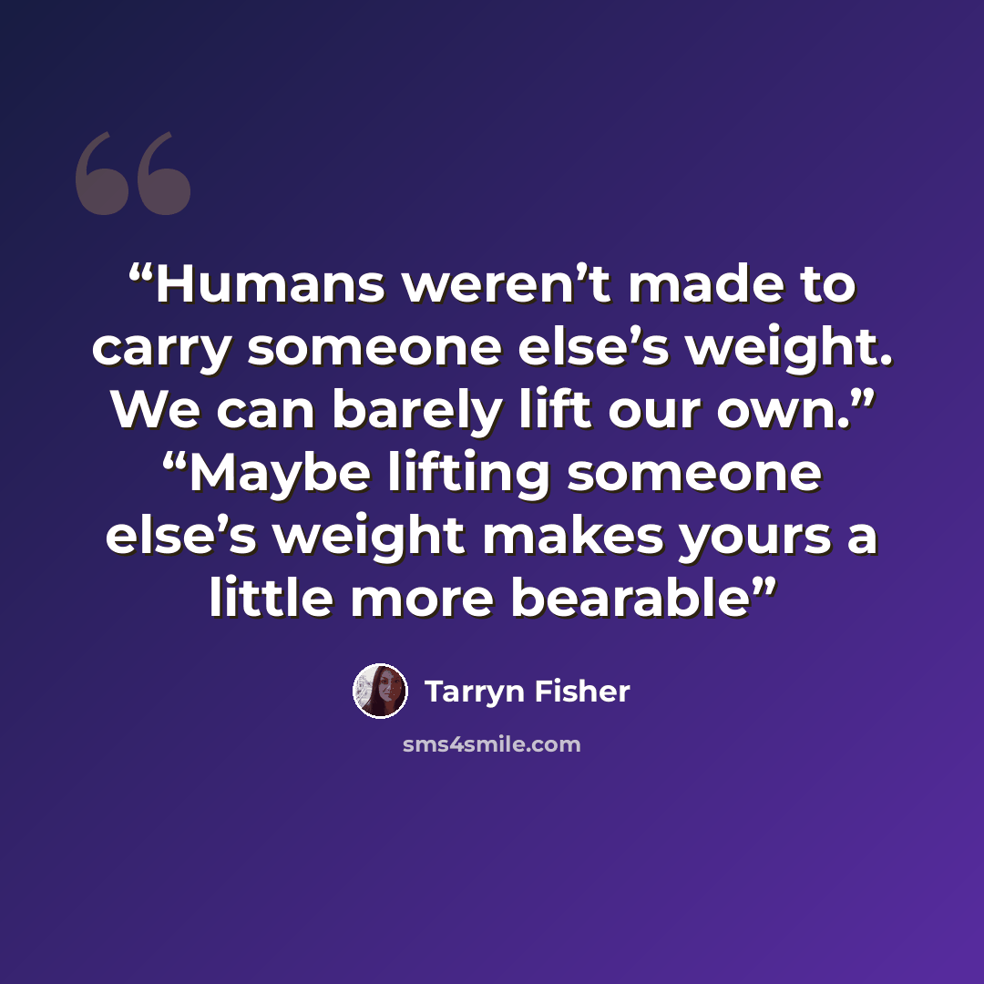 “Humans weren’t made to carry someone else’s weight. We can barely lift our own.” “Maybe lifting someone else’s weight makes yours a little more bearable” quote by Tarryn Fisher
