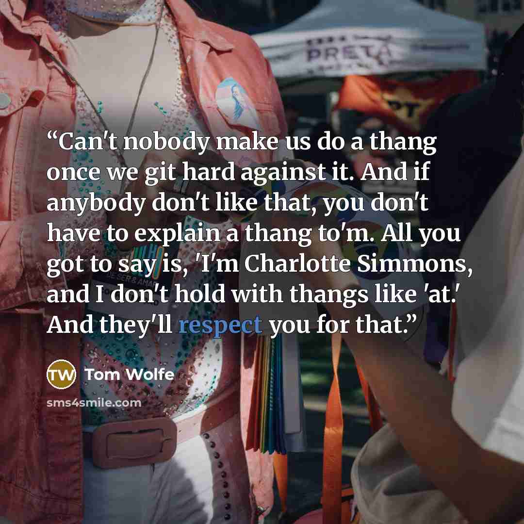 “Can't nobody make us do a thang once we git hard against it. And if anybody don't like that, you don't have to explain a thang to'm. All you got to say is, 'I'm Charlotte Simmons, and I don't hold with thangs like 'at.' And they'll respect you for that.” quote by Tom Wolfe