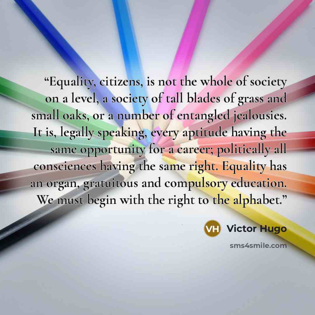 “Equality, citizens, is not the whole of society on a level, a society of tall blades of grass and small oaks, or a number of entangled jealousies. It is, legally speaking, every aptitude having the same opportunity for a career; politically all consciences having the same right. Equality has an…” quote by Victor Hugo
