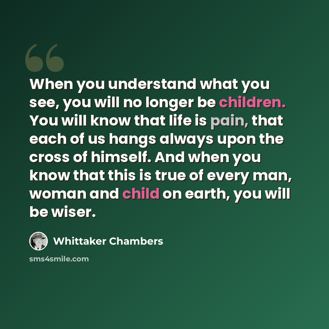 “When you understand what you see, you will no longer be children. You will know that life is pain, that each of us hangs always upon the cross of himself. And when you know that this is true of every man, woman and child on earth, you will be wiser.” quote by Whittaker Chambers