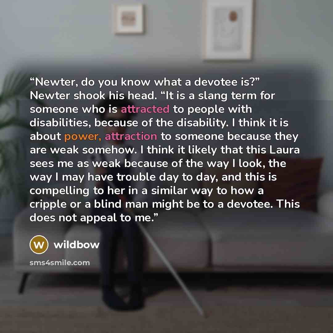 “Newter, do you know what a devotee is?” Newter shook his head. “It is a slang term for someone who is attracted to people with disabilities, because of the disability. I think it is about power, attraction to someone because they are weak somehow. I think it likely that this Laura sees me as weak…” quote by wildbow