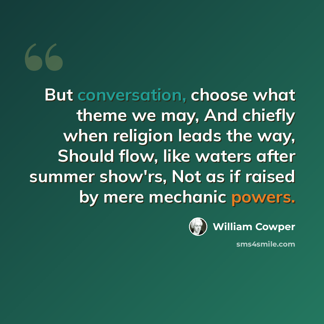 “But conversation, choose what theme we may, And chiefly when religion leads the way, Should flow, like waters after summer show'rs, Not as if raised by mere mechanic powers.” quote by William Cowper