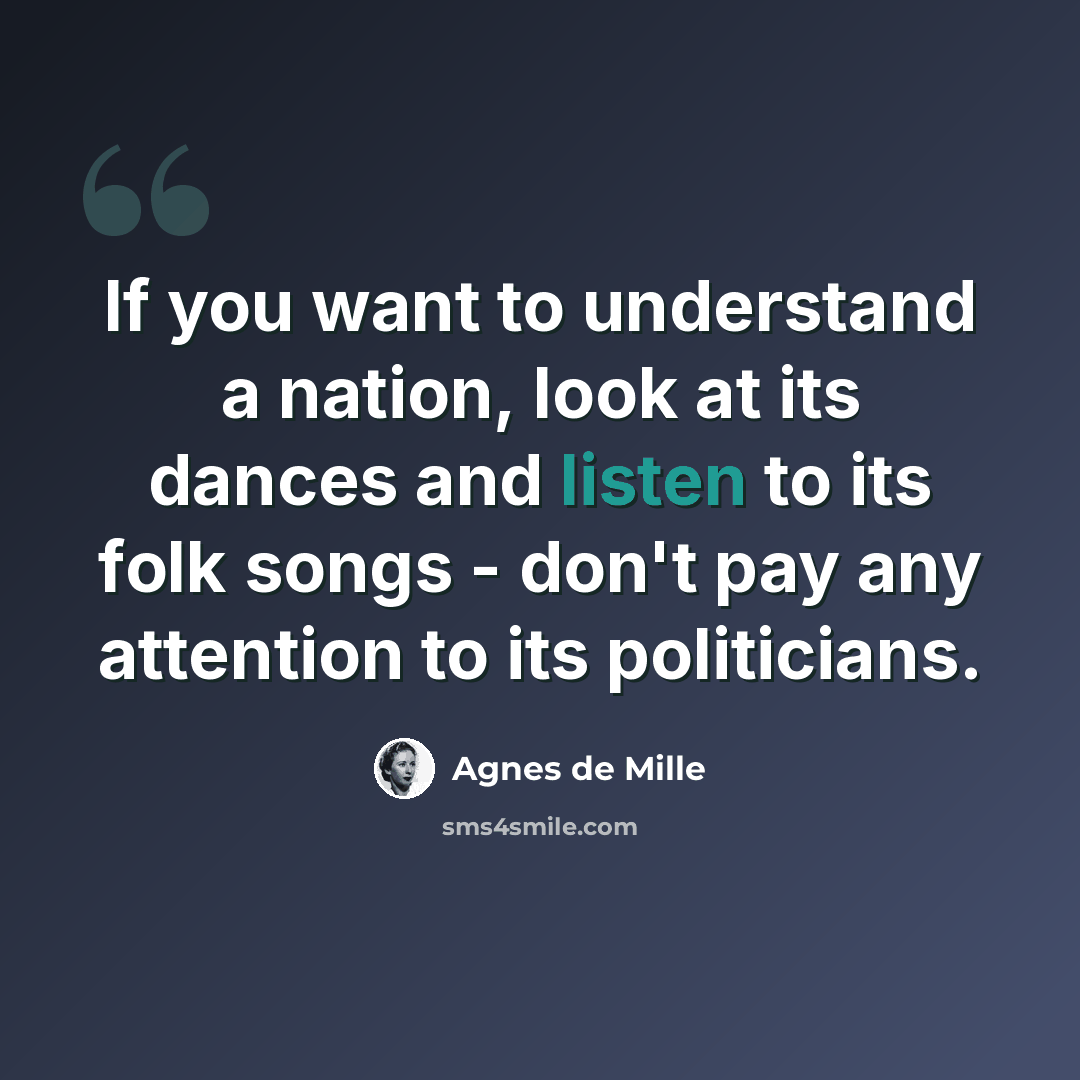 “If you want to understand a nation, look at its dances and listen to its folk songs - don't pay any attention to its politicians.” quote by Agnes de Mille