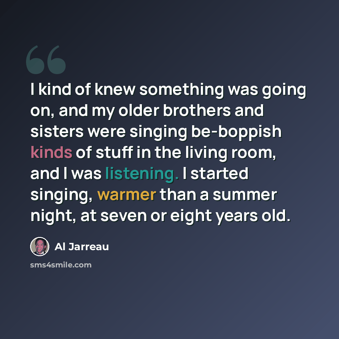 “I kind of knew something was going on, and my older brothers and sisters were singing be-boppish kinds of stuff in the living room, and I was listening. I started singing, warmer than a summer night, at seven or eight years old.” quote by Al Jarreau