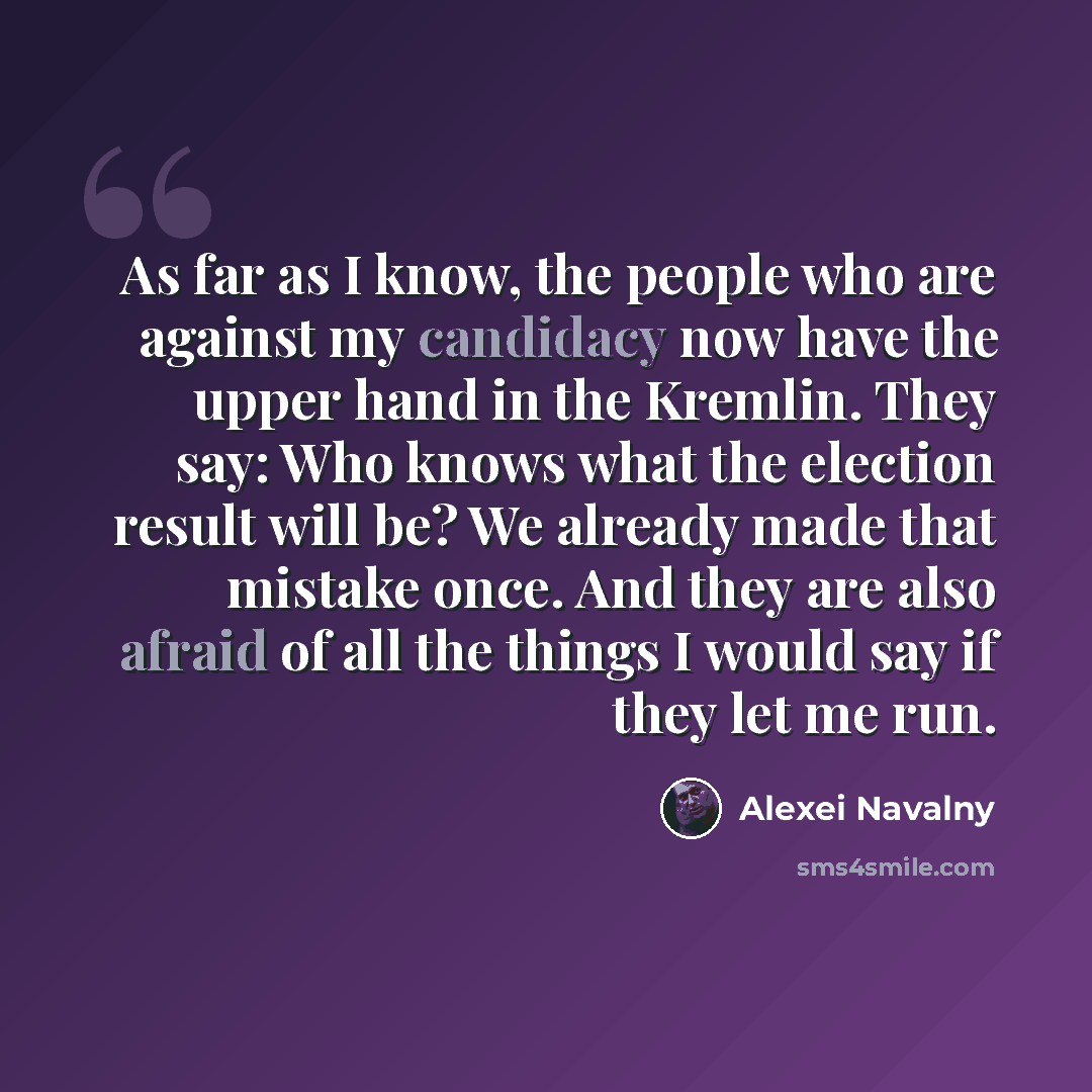 “As far as I know, the people who are against my candidacy now have the upper hand in the Kremlin. They say: Who knows what the election result will be? We already made that mistake once. And they are also afraid of all the things I would say if they let me run.” quote by Alexei Navalny