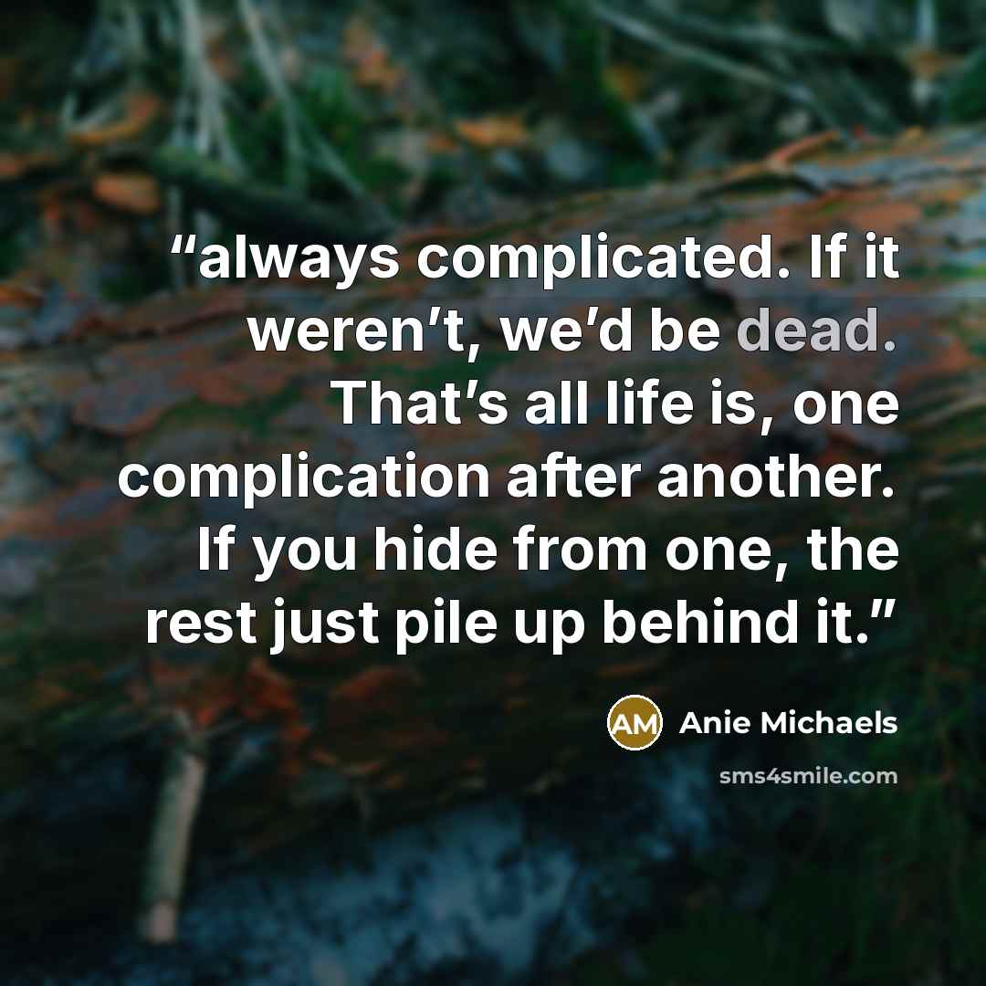 “always complicated. If it weren’t, we’d be dead. That’s all life is, one complication after another. If you hide from one, the rest just pile up behind it.” quote by Anie Michaels