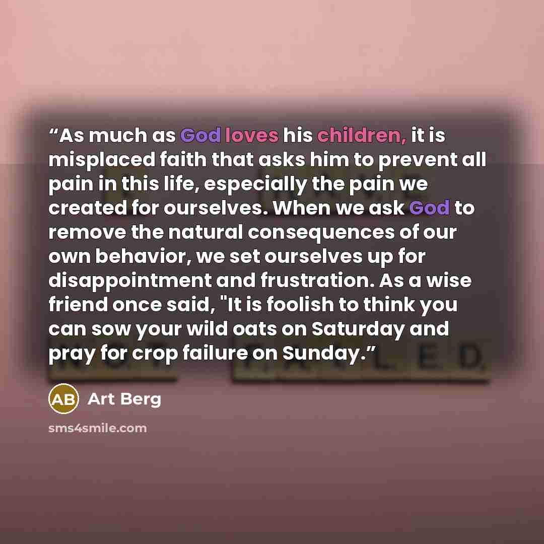 “As much as God loves his children, it is misplaced faith that asks him to prevent all pain in this life, especially the pain we created for ourselves. When we ask God to remove the natural consequences of our own behavior, we set ourselves up for disappointment and frustration. As a wise friend…” quote by Art Berg