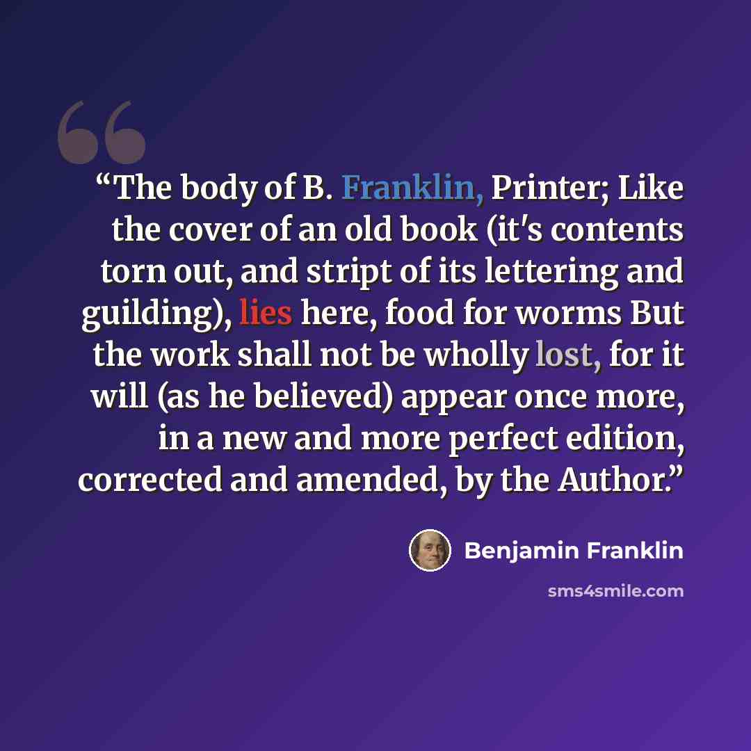 “The body of B. Franklin, Printer; Like the cover of an old book (it's contents torn out, and stript of its lettering and guilding), lies here, food for worms But the work shall not be wholly lost, for it will (as he believed) appear once more, in a new and more perfect edition, corrected and…” quote by Benjamin Franklin