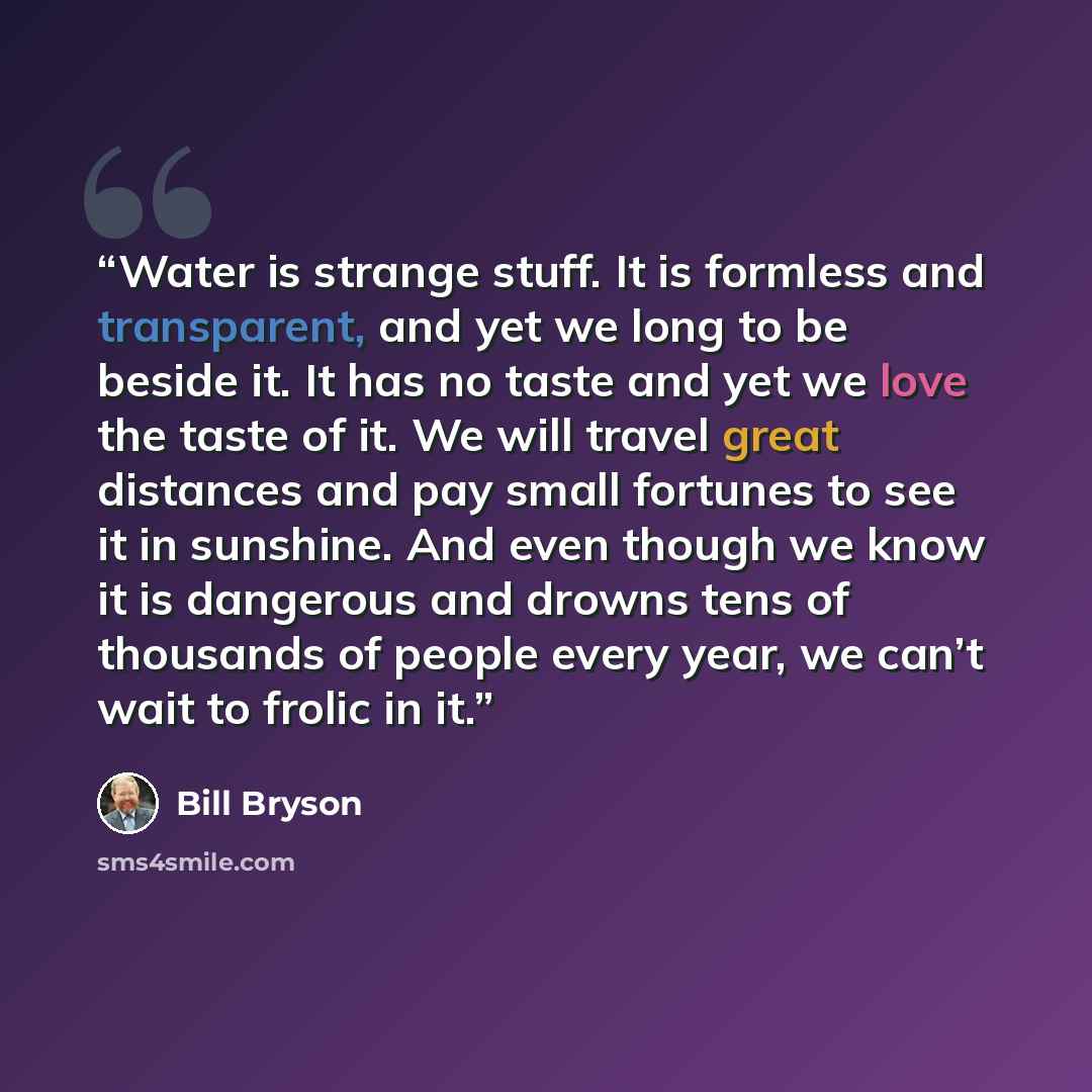 “Water is strange stuff. It is formless and transparent, and yet we long to be beside it. It has no taste and yet we love the taste of it. We will travel great distances and pay small fortunes to see it in sunshine. And even though we know it is dangerous and drowns tens of thousands of people…” quote by Bill Bryson