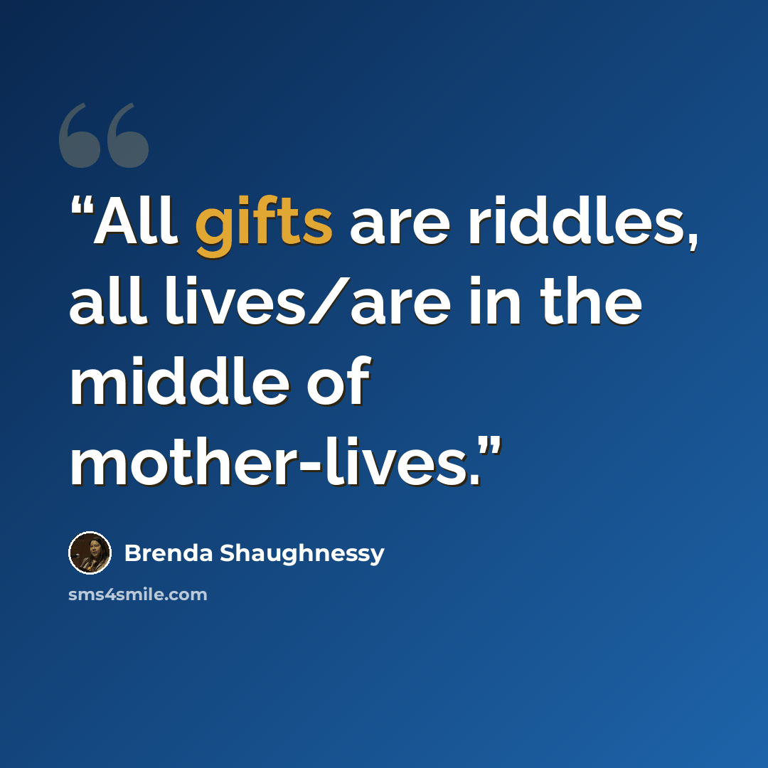 “All gifts are riddles, all lives/are in the middle of mother-lives.” quote by Brenda Shaughnessy