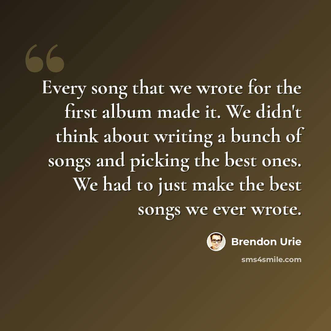 “Every song that we wrote for the first album made it. We didn't think about writing a bunch of songs and picking the best ones. We had to just make the best songs we ever wrote.” quote by Brendon Urie
