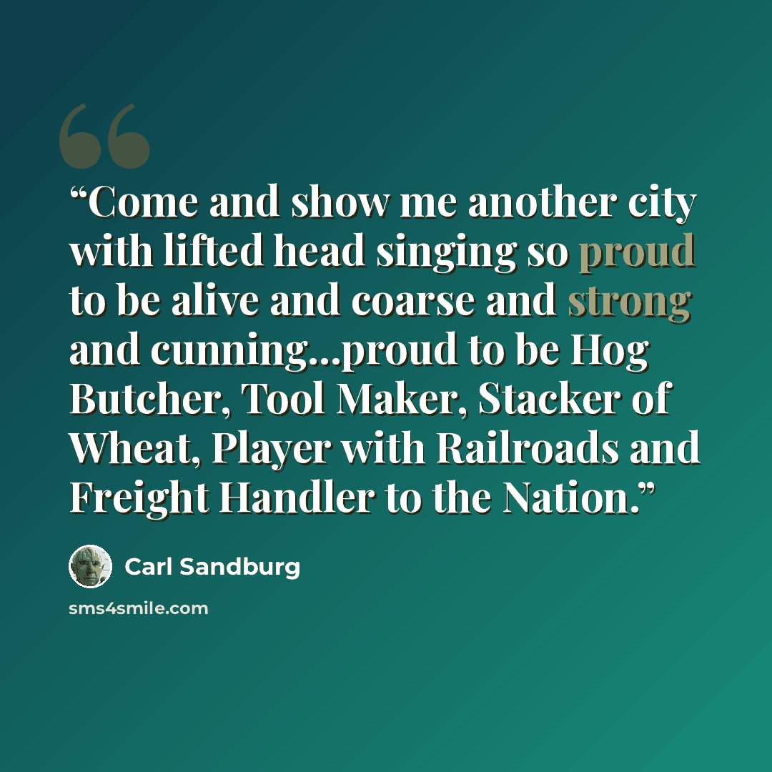 “Come and show me another city with lifted head singing so proud to be alive and coarse and strong and cunning...proud to be Hog Butcher, Tool Maker, Stacker of Wheat, Player with Railroads and Freight Handler to the Nation.” quote by Carl Sandburg