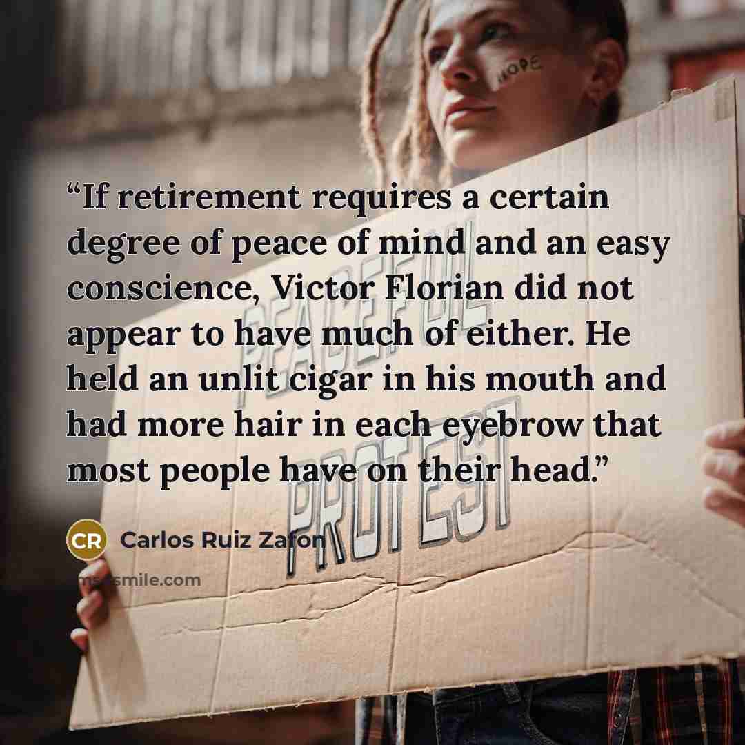 “If retirement requires a certain degree of peace of mind and an easy conscience, Victor Florian did not appear to have much of either. He held an unlit cigar in his mouth and had more hair in each eyebrow that most people have on their head.” quote by Carlos Ruiz Zafón