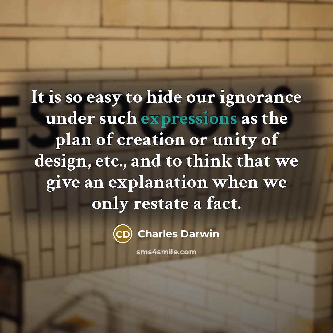 “It is so easy to hide our ignorance under such expressions as the plan of creation or unity of design, etc., and to think that we give an explanation when we only restate a fact.” quote by Charles Darwin
