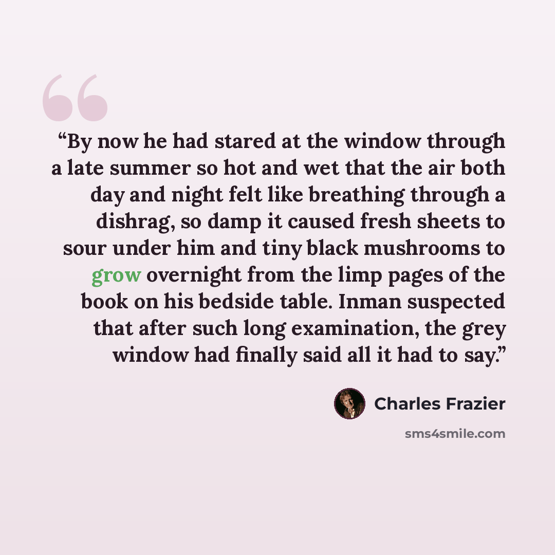 “By now he had stared at the window through a late summer so hot and wet that the air both day and night felt like breathing through a dishrag, so damp it caused fresh sheets to sour under him and tiny black mushrooms to grow overnight from the limp pages of the book on his bedside table. Inman…” quote by Charles Frazier