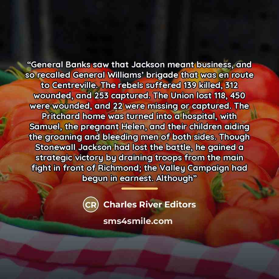 “General Banks saw that Jackson meant business, and so recalled General Williams’ brigade that was en route to Centreville. The rebels suffered 139 killed, 312 wounded, and 253 captured. The Union lost 118, 450 were wounded, and 22 were missing or captured. The Pritchard home was turned into a…” quote by Charles River Editors
