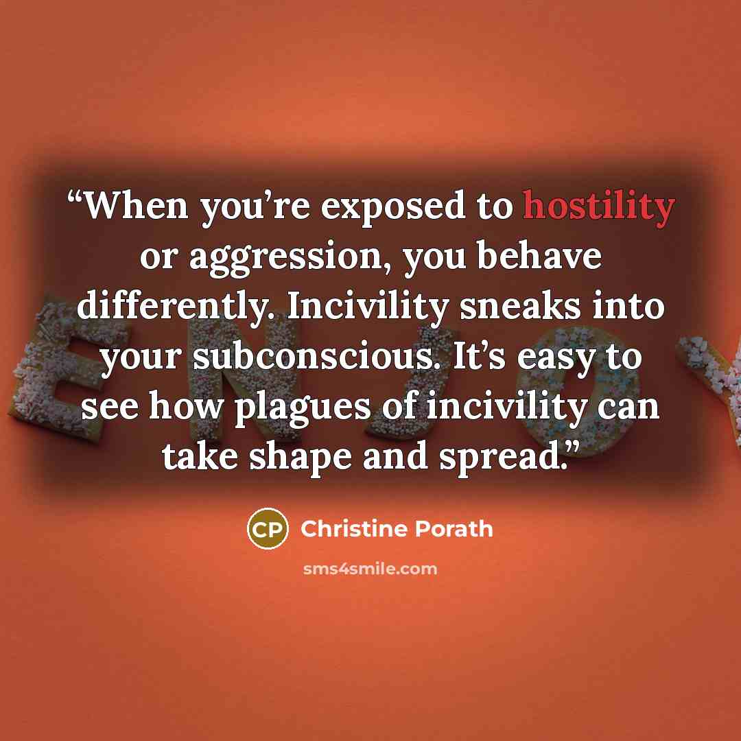 “When you’re exposed to hostility or aggression, you behave differently. Incivility sneaks into your subconscious. It’s easy to see how plagues of incivility can take shape and spread.” quote by Christine Porath