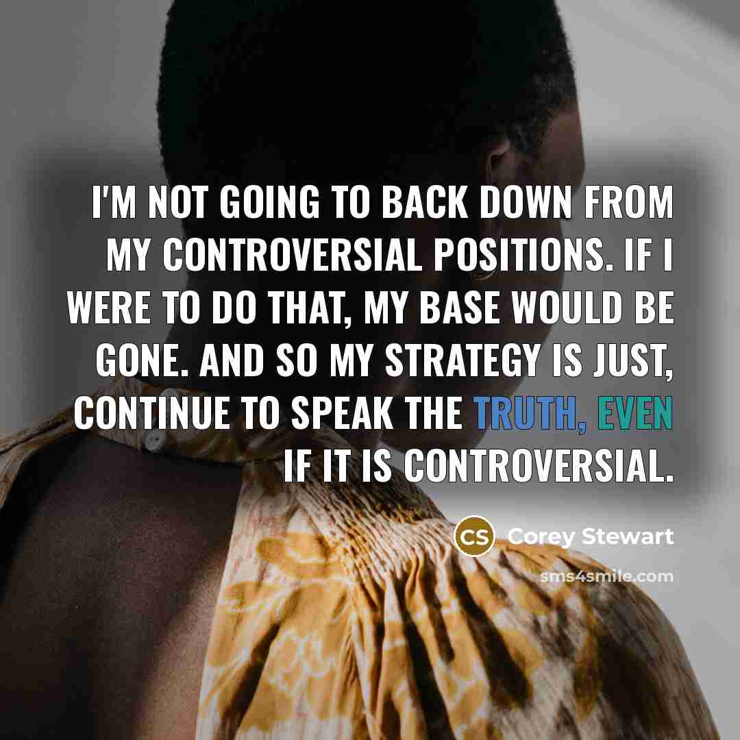 “I'm not going to back down from my controversial positions. If I were to do that, my base would be gone. And so my strategy is just, continue to speak the truth, even if it is controversial.” quote by Corey Stewart