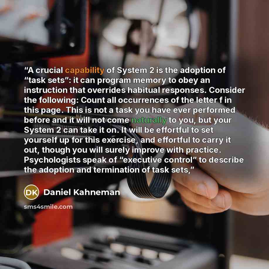 “A crucial capability of System 2 is the adoption of “task sets”: it can program memory to obey an instruction that overrides habitual responses. Consider the following: Count all occurrences of the letter f in this page. This is not a task you have ever performed before and it will not come…” quote by Daniel Kahneman
