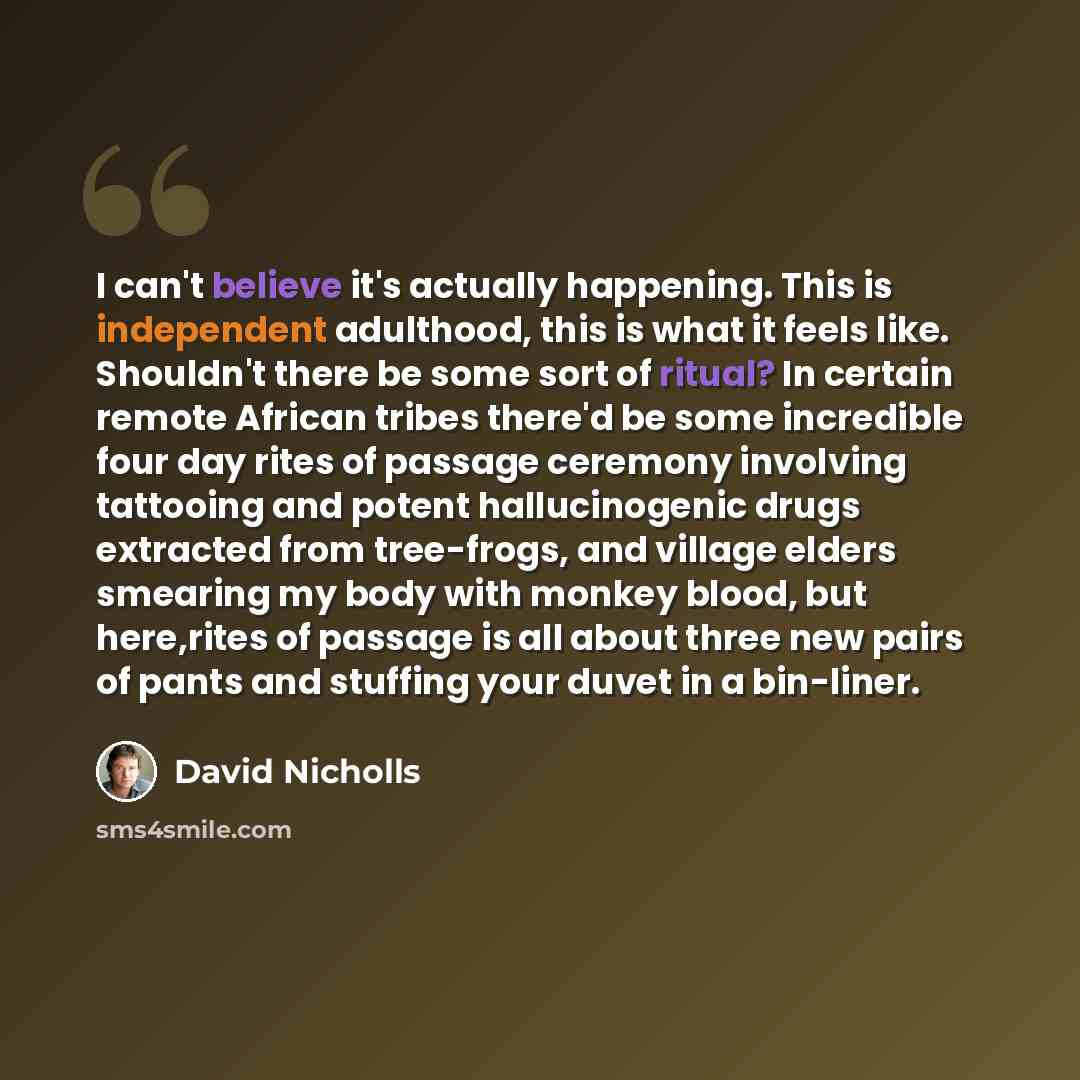 “I can't believe it's actually happening. This is independent adulthood, this is what it feels like. Shouldn't there be some sort of ritual? In certain remote African tribes there'd be some incredible four day rites of passage ceremony involving tattooing and potent hallucinogenic drugs extracted…” quote by David Nicholls