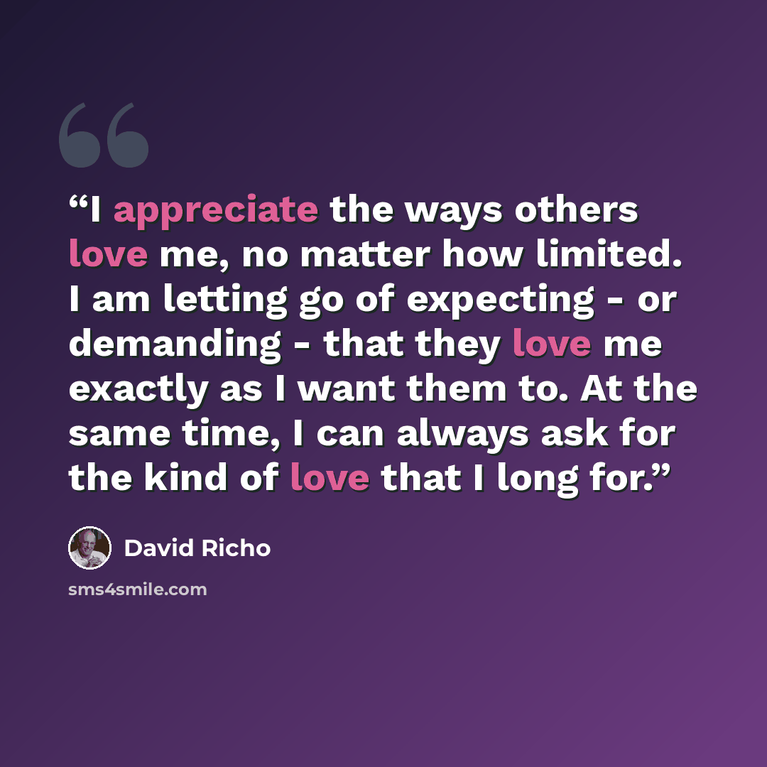 “I appreciate the ways others love me, no matter how limited. I am letting go of expecting - or demanding - that they love me exactly as I want them to. At the same time, I can always ask for the kind of love that I long for.” quote by David Richo