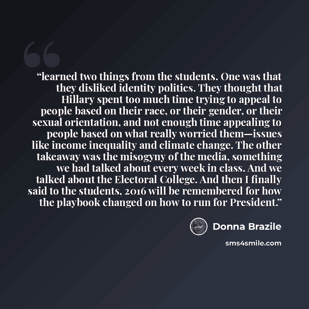 “learned two things from the students. One was that they disliked identity politics. They thought that Hillary spent too much time trying to appeal to people based on their race, or their gender, or their sexual orientation, and not enough time appealing to people based on what really worried…” quote by Donna Brazile