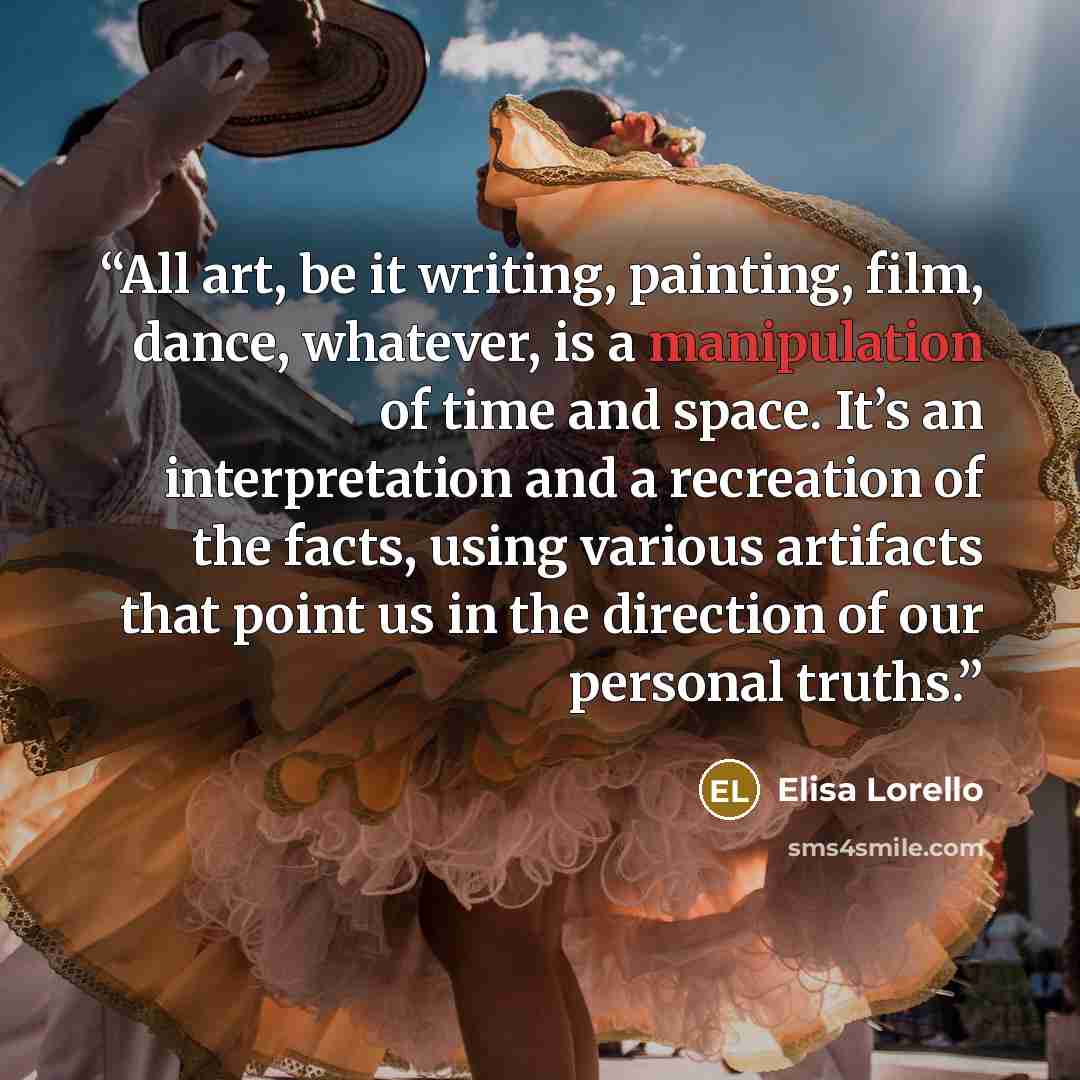 “All art, be it writing, painting, film, dance, whatever, is a manipulation of time and space. It’s an interpretation and a recreation of the facts, using various artifacts that point us in the direction of our personal truths.” quote by Elisa Lorello
