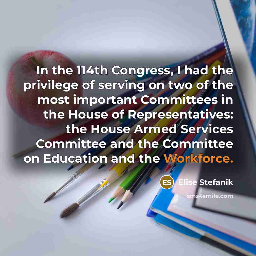 “In the 114th Congress, I had the privilege of serving on two of the most important Committees in the House of Representatives: the House Armed Services Committee and the Committee on Education and the Workforce.” quote by Elise Stefanik