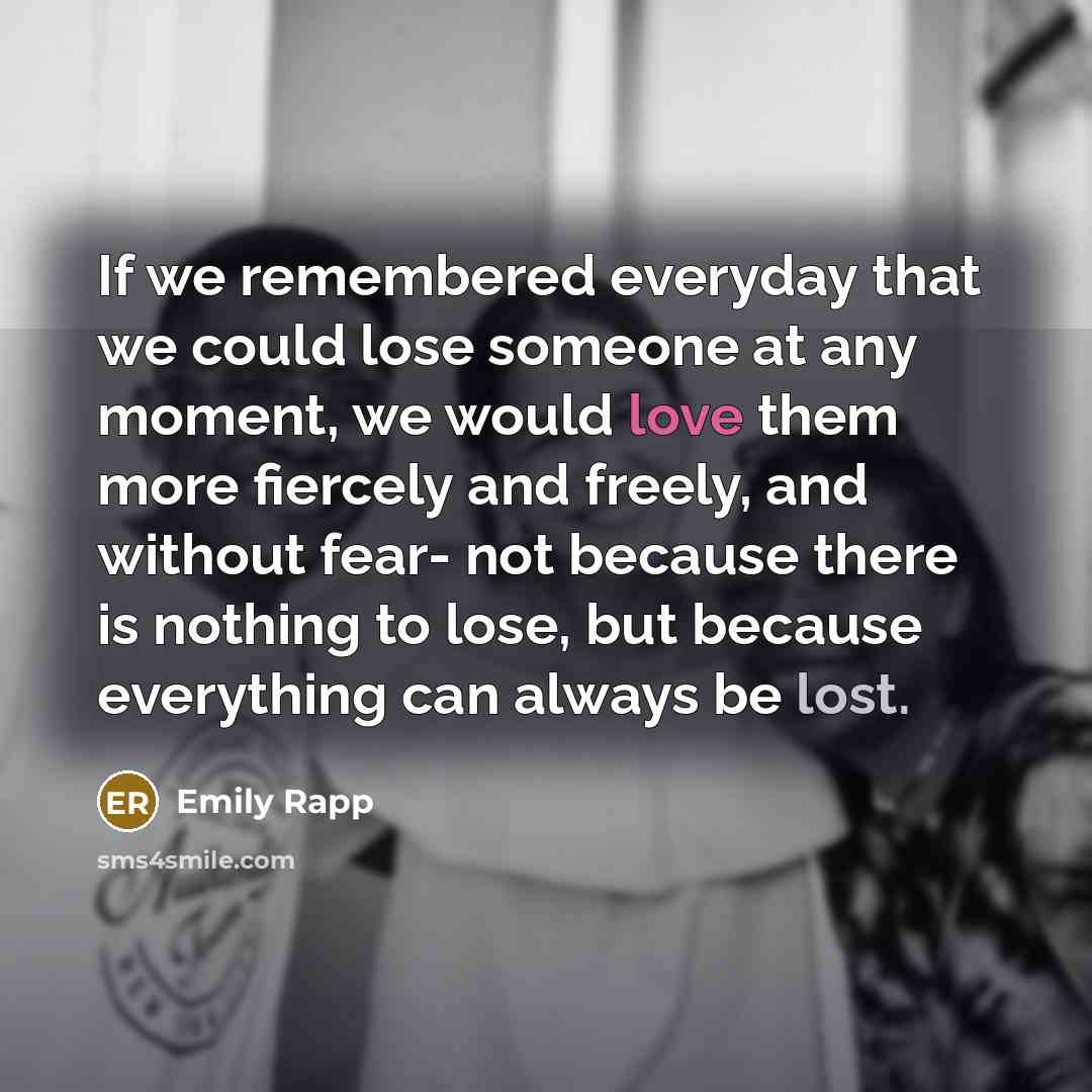 “If we remembered everyday that we could lose someone at any moment, we would love them more fiercely and freely, and without fear- not because there is nothing to lose, but because everything can always be lost.” quote by Emily Rapp