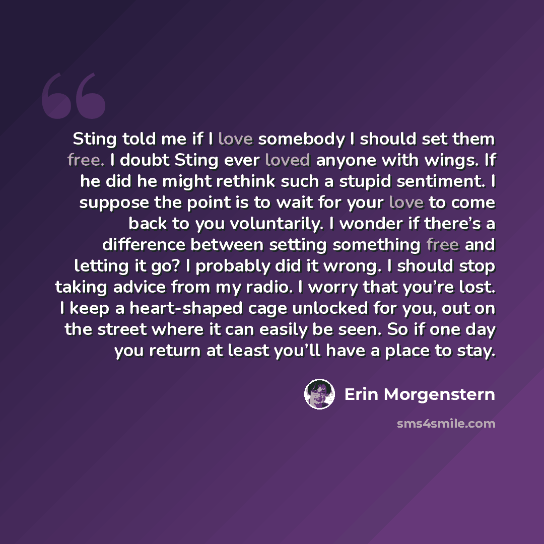 “Sting told me if I love somebody I should set them free. I doubt Sting ever loved anyone with wings. If he did he might rethink such a stupid sentiment. I suppose the point is to wait for your love to come back to you voluntarily. I wonder if there’s a difference between setting something free and…” quote by Erin Morgenstern