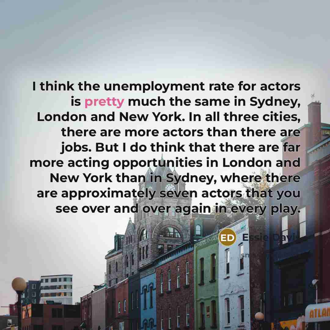 “I think the unemployment rate for actors is pretty much the same in Sydney, London and New York. In all three cities, there are more actors than there are jobs. But I do think that there are far more acting opportunities in London and New York than in Sydney, where there are approximately seven…” quote by Essie Davis