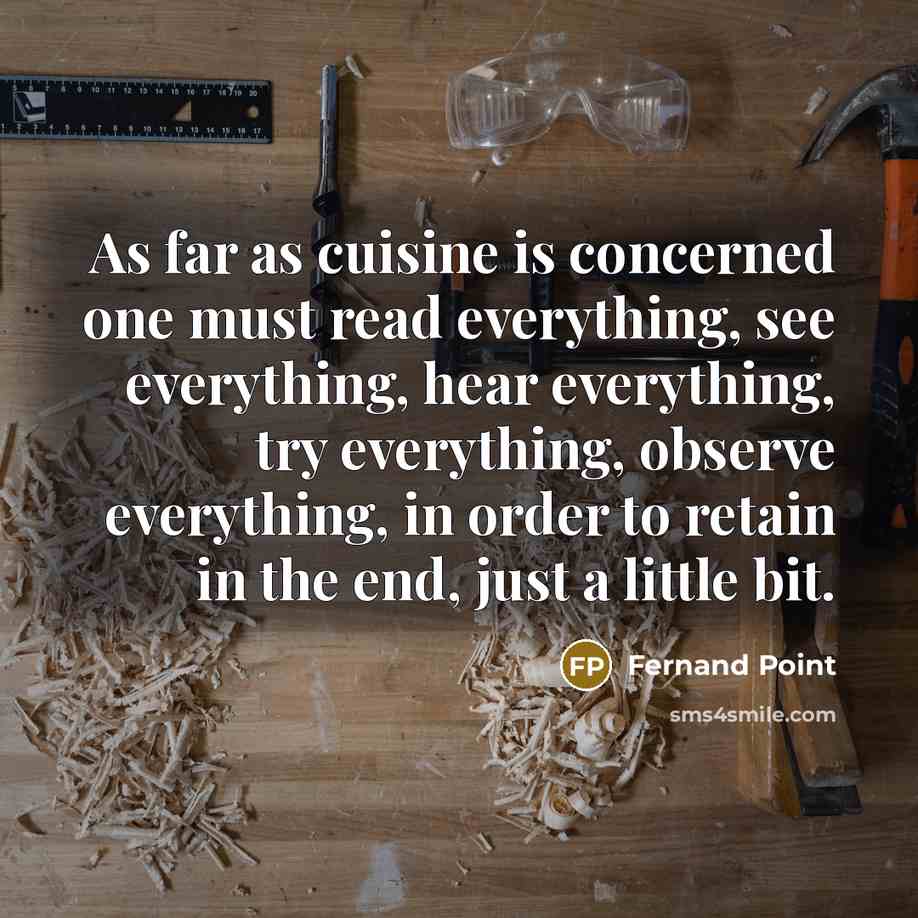“As far as cuisine is concerned one must read everything, see everything, hear everything, try everything, observe everything, in order to retain in the end, just a little bit.” quote by Fernand Point