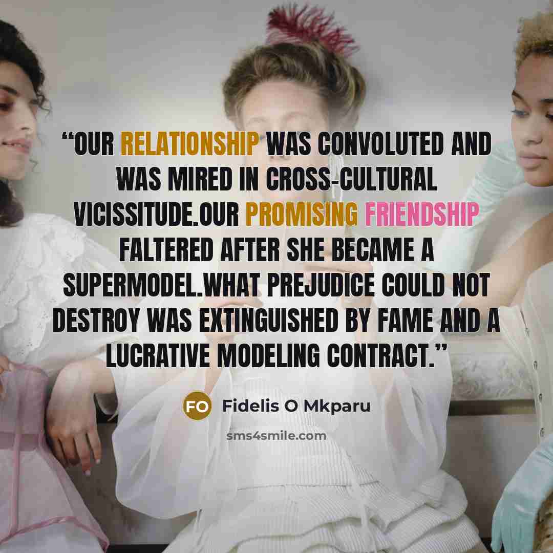 “Our relationship was convoluted and was mired in cross-cultural vicissitude.Our promising friendship faltered after she became a supermodel.What prejudice could not destroy was extinguished by fame and a lucrative modeling contract.” quote by Fidelis O Mkparu