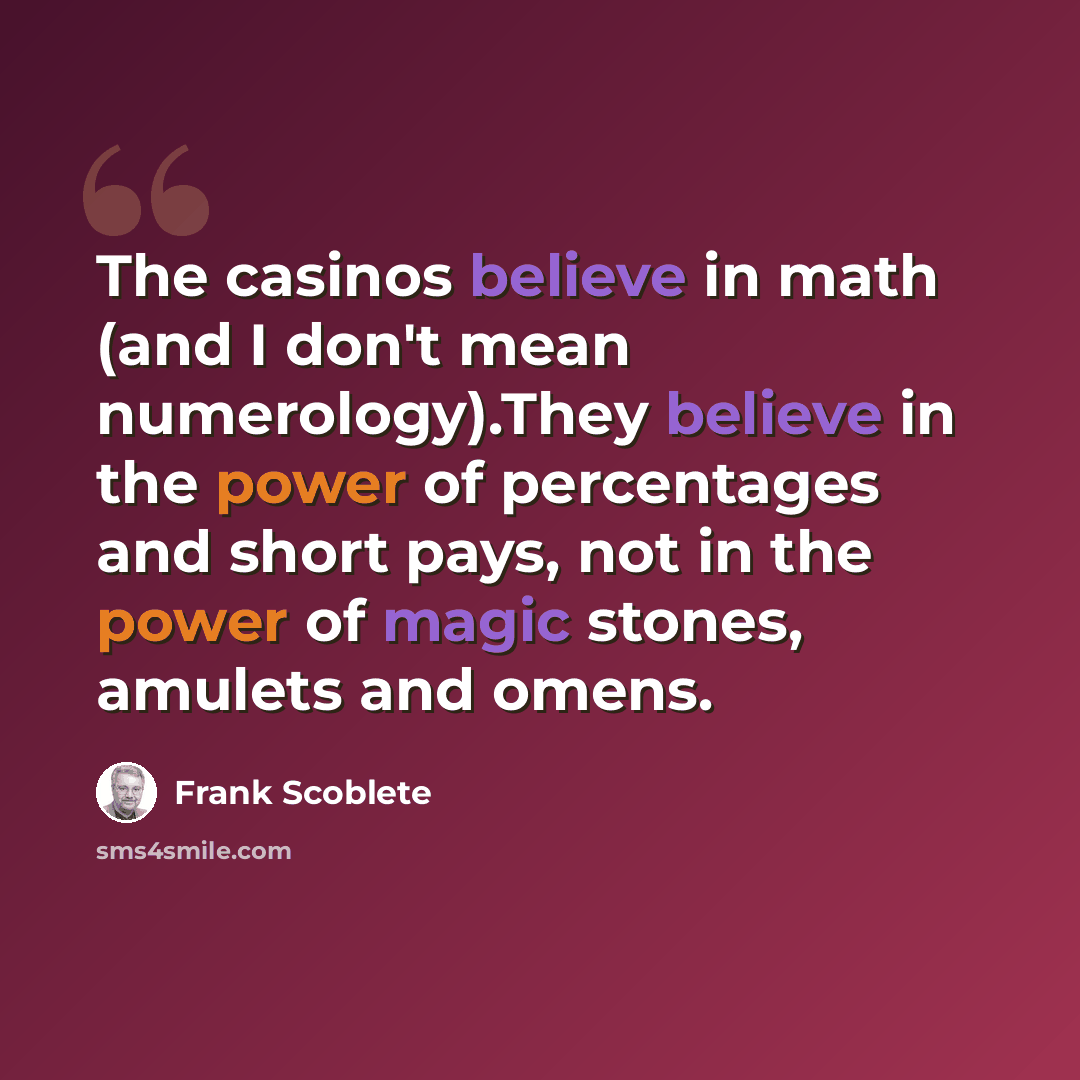 “The casinos believe in math (and I don't mean numerology).They believe in the power of percentages and short pays, not in the power of magic stones, amulets and omens.” quote by Frank Scoblete
