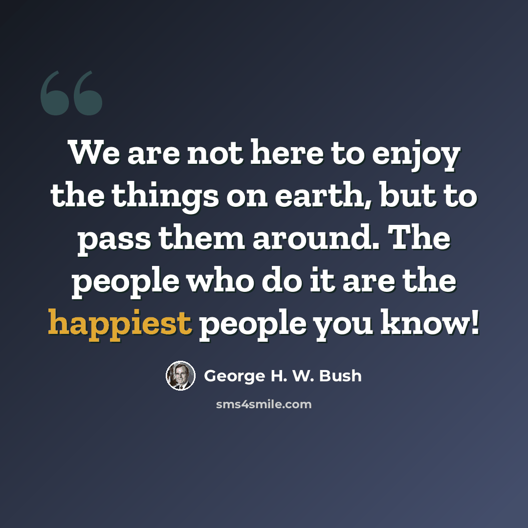 “We are not here to enjoy the things on earth, but to pass them around. The people who do it are the happiest people you know!” quote by George H. W. Bush