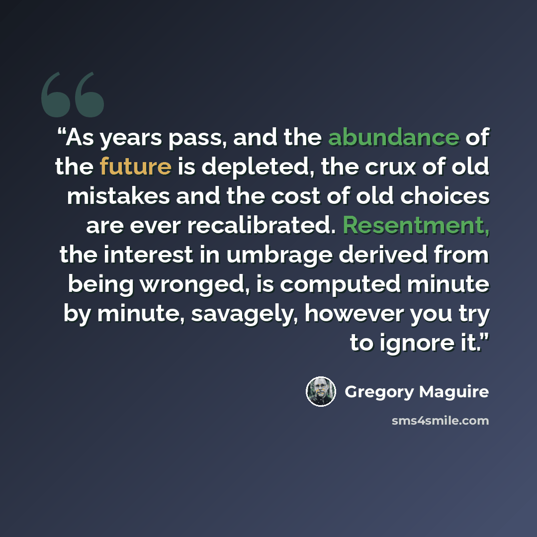 “As years pass, and the abundance of the future is depleted, the crux of old mistakes and the cost of old choices are ever recalibrated. Resentment, the interest in umbrage derived from being wronged, is computed minute by minute, savagely, however you try to ignore it.” quote by Gregory Maguire