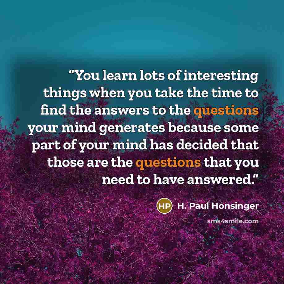 “You learn lots of interesting things when you take the time to find the answers to the questions your mind generates because some part of your mind has decided that those are the questions that you need to have answered.” quote by H. Paul Honsinger