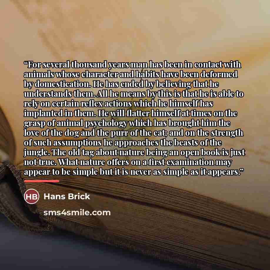 “For several thousand years man has been in contact with animals whose character and habits have been deformed by domestication. He has ended by believing that he understands them. All he means by this is that he is able to rely on certain reflex actions which he himself has implanted in them. He…” quote by Hans Brick