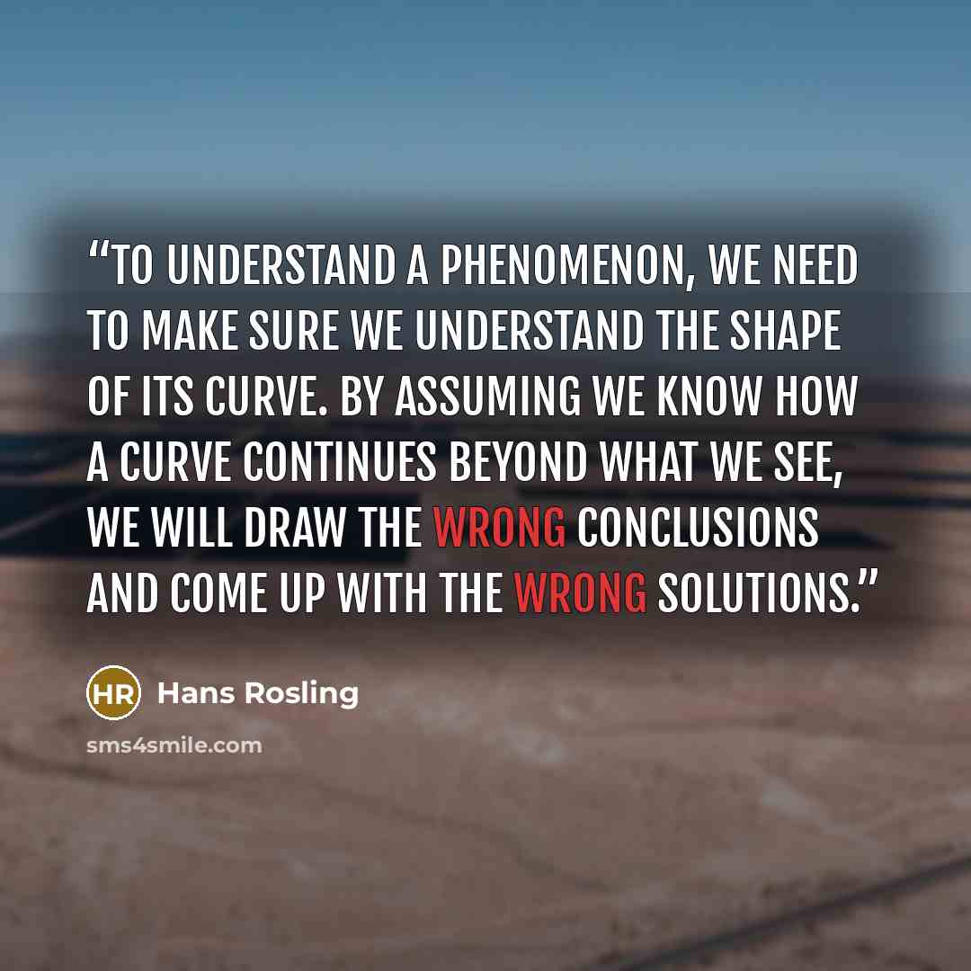 “To understand a phenomenon, we need to make sure we understand the shape of its curve. By assuming we know how a curve continues beyond what we see, we will draw the wrong conclusions and come up with the wrong solutions.” quote by Hans Rosling