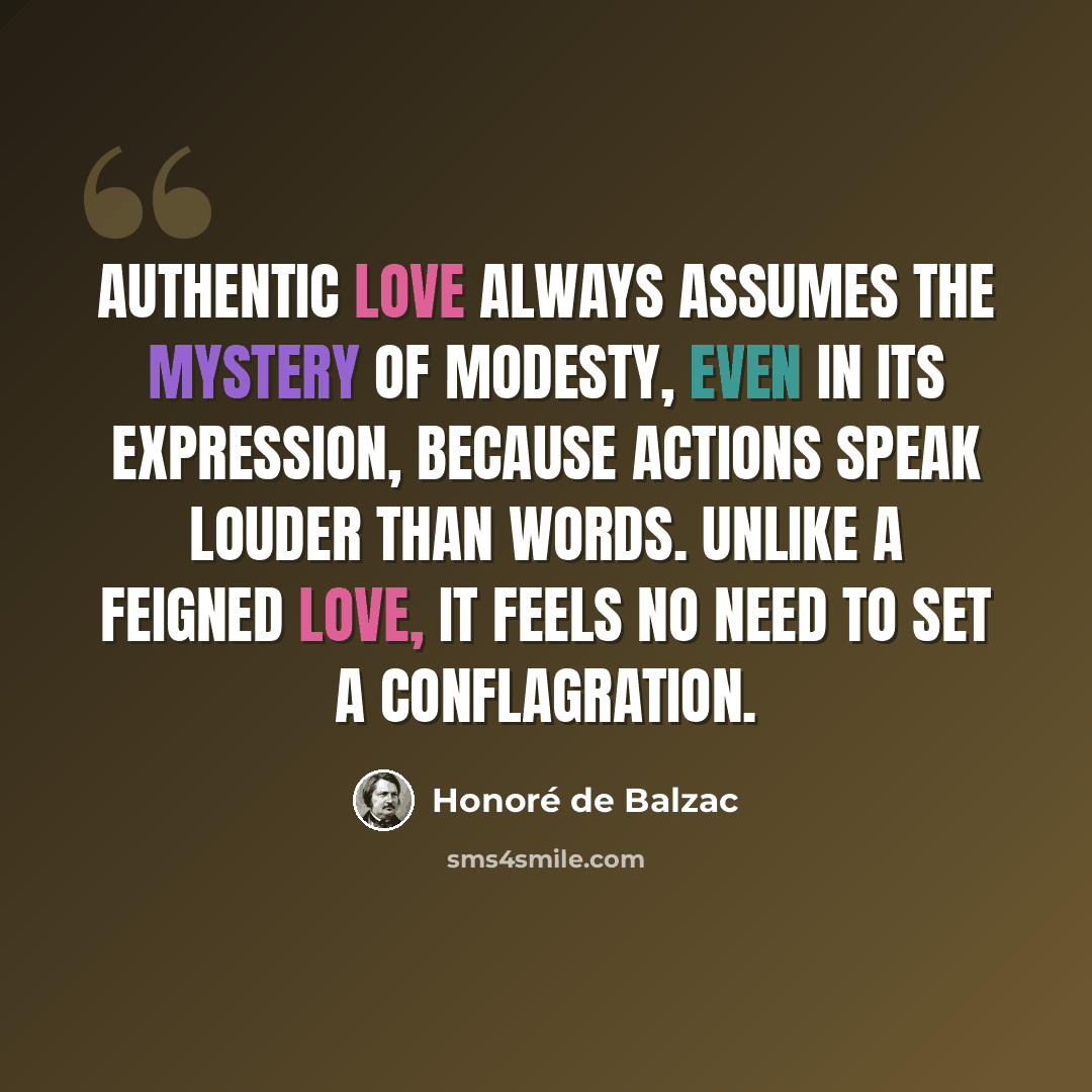 “Authentic love always assumes the mystery of modesty, even in its expression, because actions speak louder than words. Unlike a feigned love, it feels no need to set a conflagration.” quote by Honore de Balzac