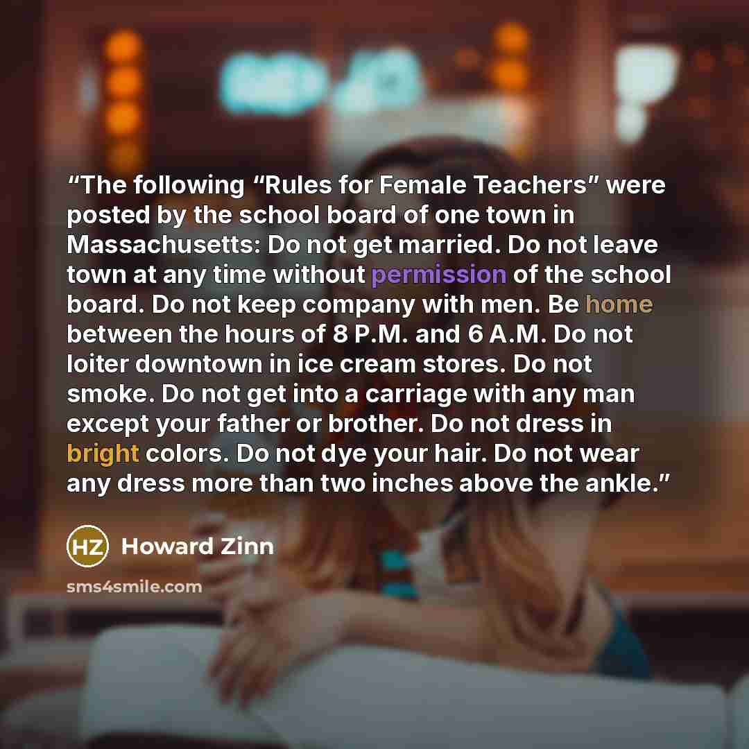 “The following “Rules for Female Teachers” were posted by the school board of one town in Massachusetts: Do not get married. Do not leave town at any time without permission of the school board. Do not keep company with men. Be home between the hours of 8 P.M. and 6 A.M. Do not loiter downtown in…” quote by Howard Zinn
