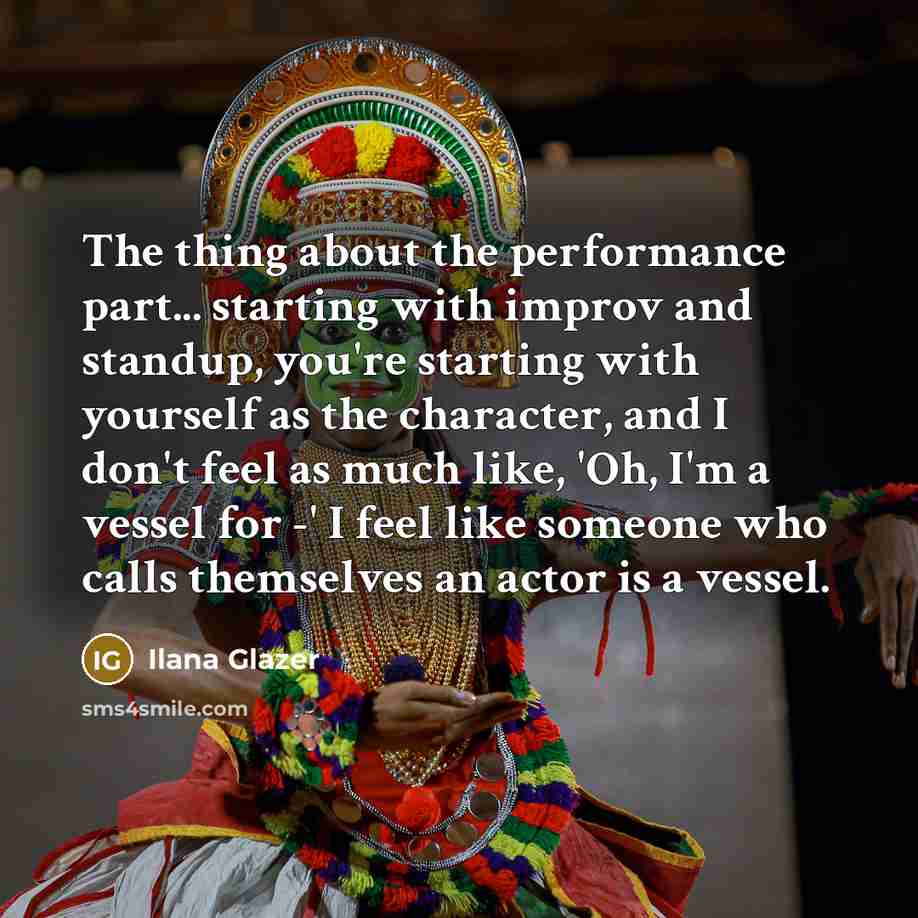 “The thing about the performance part... starting with improv and standup, you're starting with yourself as the character, and I don't feel as much like, 'Oh, I'm a vessel for -' I feel like someone who calls themselves an actor is a vessel.” quote by Ilana Glazer
