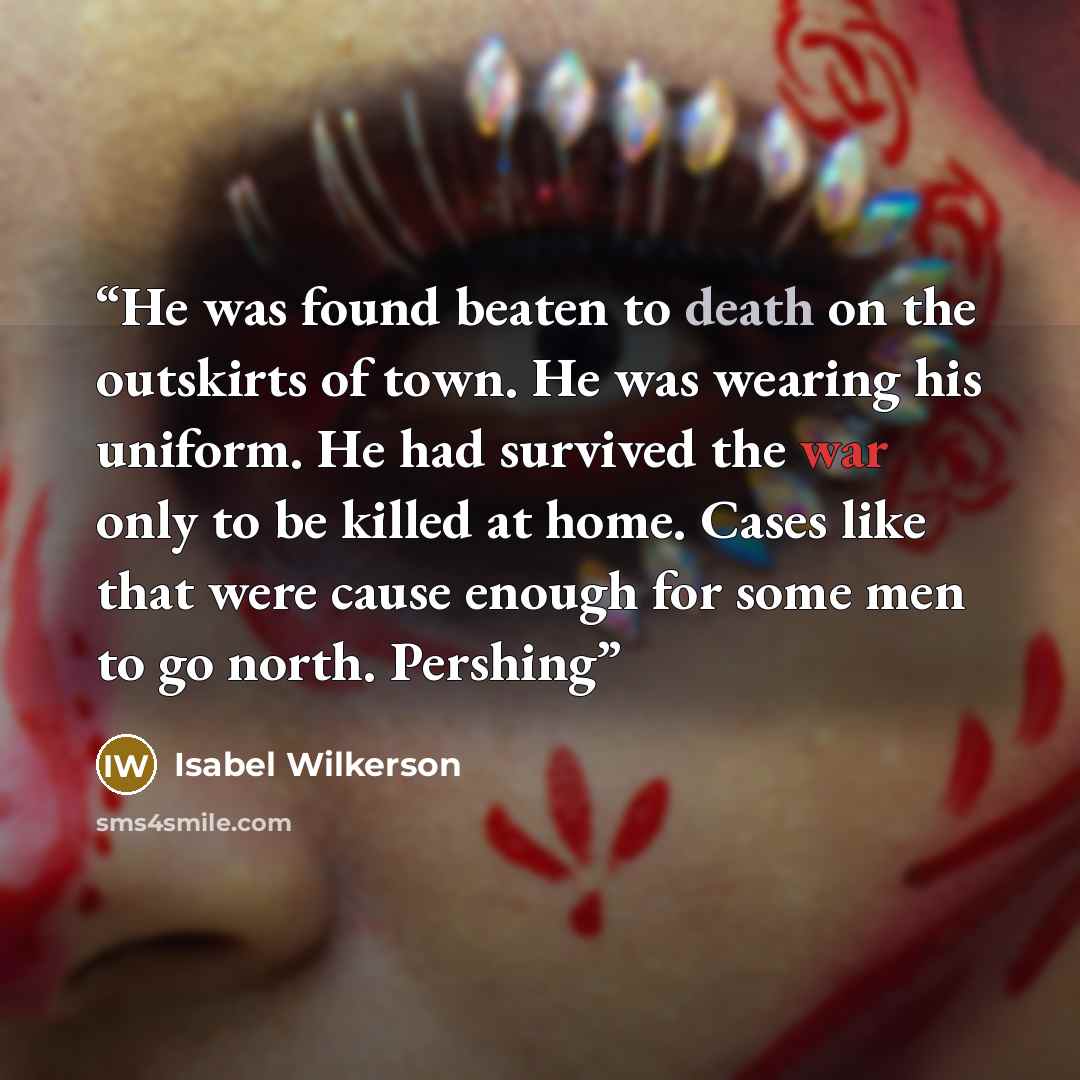 “He was found beaten to death on the outskirts of town. He was wearing his uniform. He had survived the war only to be killed at home. Cases like that were cause enough for some men to go north. Pershing” quote by Isabel Wilkerson