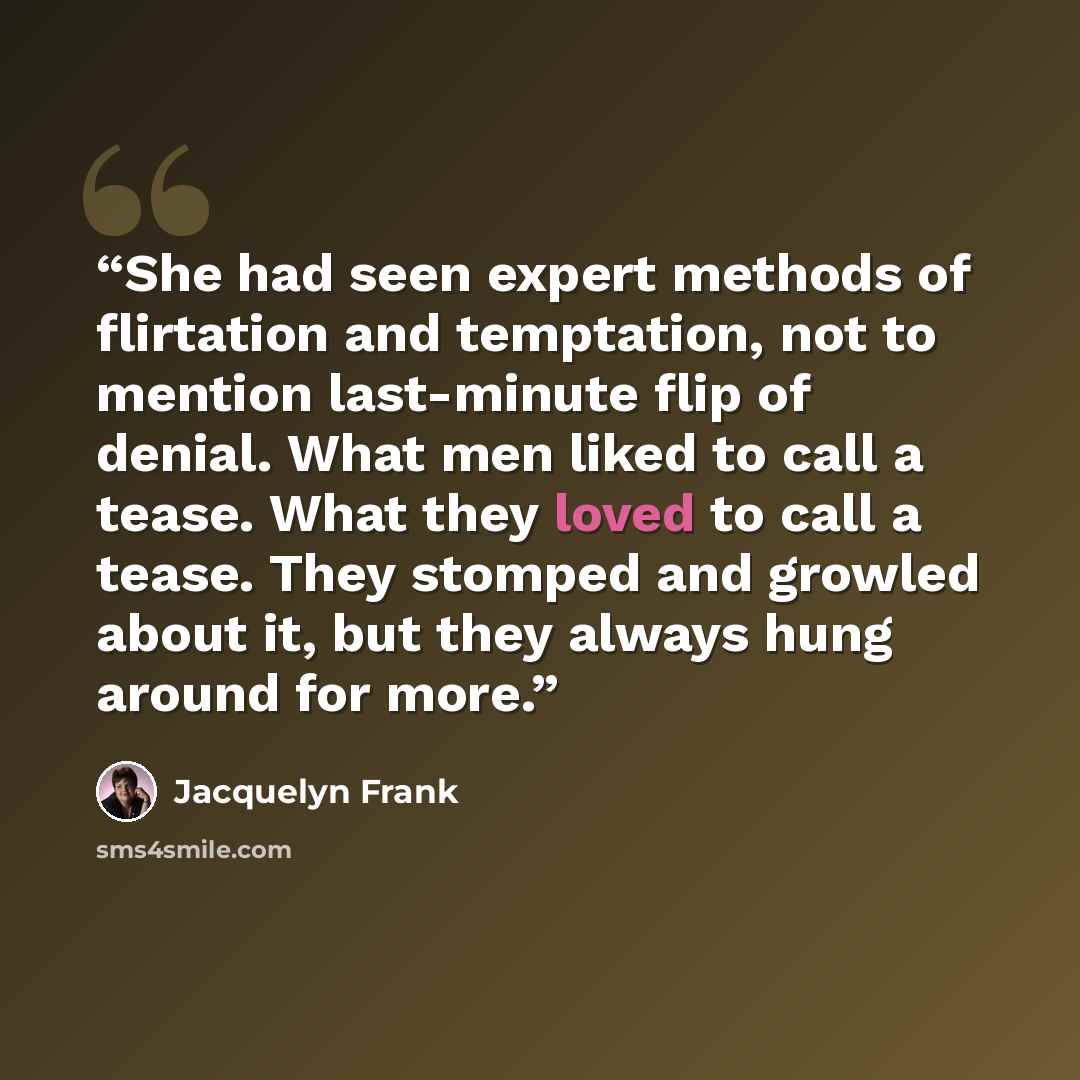 “She had seen expert methods of flirtation and temptation, not to mention last-minute flip of denial. What men liked to call a tease. What they loved to call a tease. They stomped and growled about it, but they always hung around for more.” quote by Jacquelyn Frank