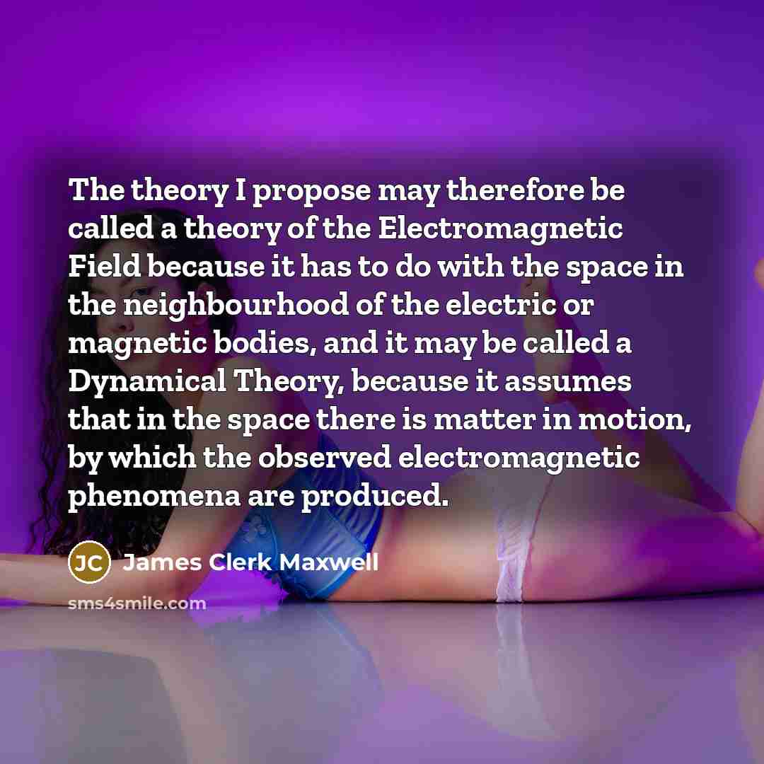 “The theory I propose may therefore be called a theory of the Electromagnetic Field because it has to do with the space in the neighbourhood of the electric or magnetic bodies, and it may be called a Dynamical Theory, because it assumes that in the space there is matter in motion, by which the…” quote by James Clerk Maxwell
