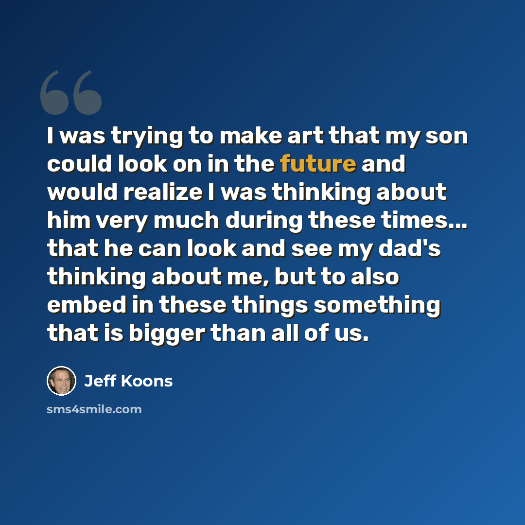“I was trying to make art that my son could look on in the future and would realize I was thinking about him very much during these times... that he can look and see my dad's thinking about me, but to also embed in these things something that is bigger than all of us.” quote by Jeff Koons