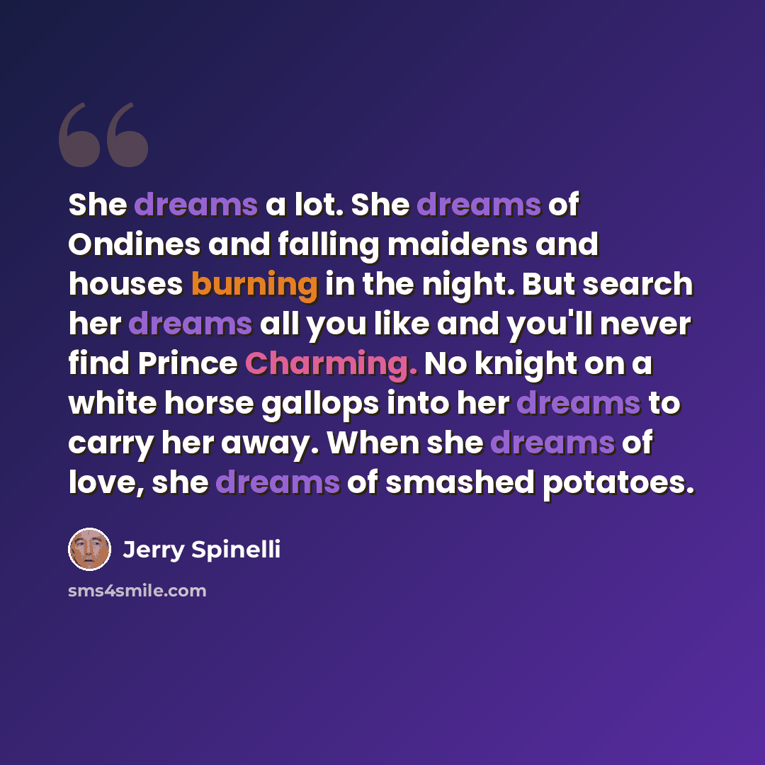 “She dreams a lot. She dreams of Ondines and falling maidens and houses burning in the night. But search her dreams all you like and you'll never find Prince Charming. No knight on a white horse gallops into her dreams to carry her away. When she dreams of love, she dreams of smashed potatoes.” quote by Jerry Spinelli