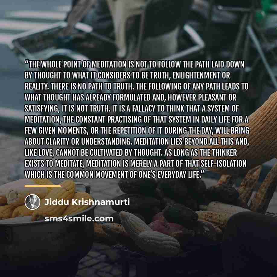 “The whole point of meditation is not to follow the path laid down by thought to what it considers to be truth, enlightenment or reality. There is no path to truth. The following of any path leads to what thought has already formulated and, however pleasant or satisfying, it is not truth. It is a…” quote by Jiddu Krishnamurti